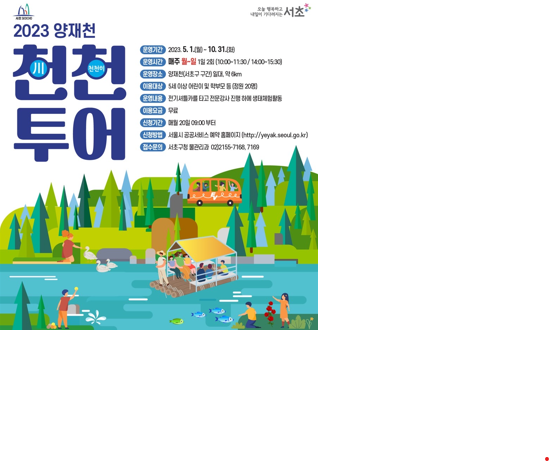 2023 양재천 천천투어 1. 모집기간 : 2020.5.1(월) ~ 10.31(화) 2. 운영시간 : 매주 월~일 1일 2회(10:00~11:30/14:00~15:30) 3. 운영장소 : 양재천(서초구 구간) 일대, 약 6km  4. 이용대상 : 5세 이상 어린이 및 학부모들(정원20명)  5. 운영내용 : 전기셔틀카를 타고 전문강사 진행 하에 생태체험활동  6. 이용요금 : 무료  7. 신청기간 : 매월 20일 08:00 부터  8. 신청방법 : 서울시 공공서비스 예약 홈페이지(https://yeyak.seoul.go.kr)  9. 접수문의 : 서초구청 물관리과 02)2155-7168,7169