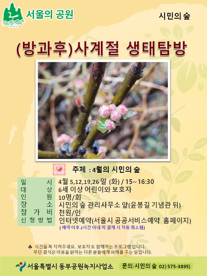 서울의 공원 시민의 숲 (방과후) 사계절 생태탐방 주제 : 4월의 시민의 숲 일시:  4월 5,12,19,26 일 (화) / 15~16:30 대상 : 6세 이상 어린이와 보호자 인원:  10명/회 장소: 시민의 숲 관리사무소 앞(윤봉길 기념관 뒤)  참가비: 천원/인 신청방법:  인터넷예약(서울시 공공서비스예약 홈페이지) (예약 이후 2시간 이내 미 결제 시 자동 취소됨) 시간을 꼭 지켜주세요. 보호자도 함께하는 프로그램 입니다. 무단 결석은 이용을 원하는 다른 분들에게 피해를 주는 일입니다. 서울특별시 동부공원녹지사업소 문의: 시민의 숲 02) 575-3895)