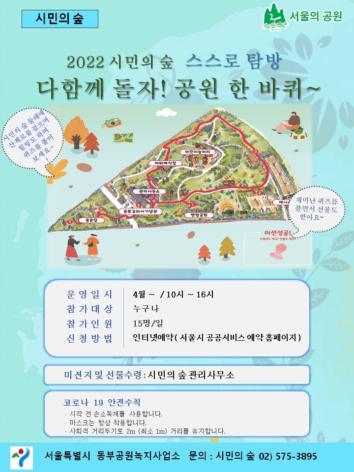 시민의 숲 서울의 공원 2022 시민의 숲 스스로 탐방 다함께 돌자! 공원 한 바퀴 ~ 어린이놈이 시민의 숲 둘레에 산책로를 걸으며 힐링도 하며 퀴즈를 풀어 보세요~ 관리사무소 윤봉길 의사 기관 재미난 퀴즈를 풀면서 선물도 받아요~ 미션성공! 운영일 시 | 4월 ~ / 10시 ~ 16시 참가대상 누구나 참가인원 15명/일 신청방법 인터넷예약 서울시 공공서비스 예약 홈페이지) 미션지 및 선물수령 : 시민의 숲 관리사무소 코로나 19 안전수칙 · 시작 전 손소독제를 사용합니다. · 마스크는 항상 착용합니다. · 사회적 거리두기로 2m (최소 1m) 거리를 유지합니다. 서울특별시 동부공원녹지사업소 문의 : 시민의 숲 02) 575-3895