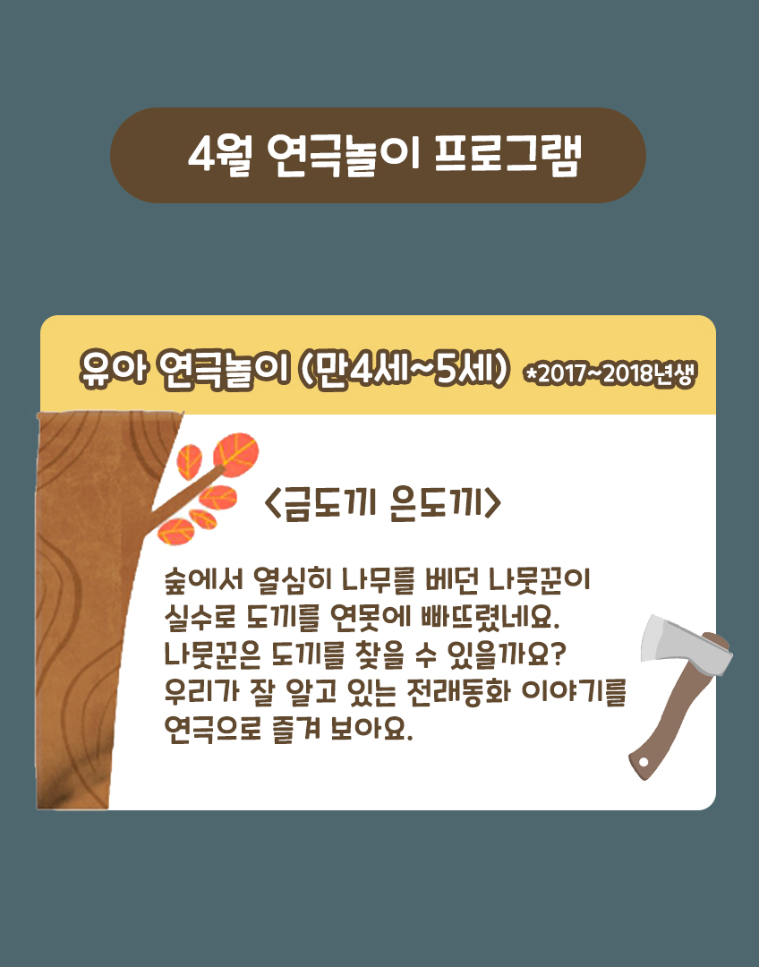 4월 연극놀이 프로그램 유아 연극놀이 (만4세~5세) *2017~2018년생) <금도끼 은도끼> 숲에서 열심히 나무를 베던 나뭇꾼이 실수로 도끼를 연못에 빠뜨렸네요. 나뭇꾼은 도끼를 찾을 수 있을까요? 우리가 잘 알고 있는 전래동화 이야기를 연극으로 즐겨 보아요.